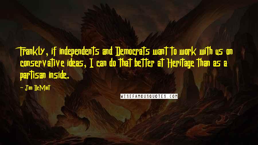 Jim DeMint Quotes: Frankly, if independents and Democrats want to work with us on conservative ideas, I can do that better at Heritage than as a partisan inside.
