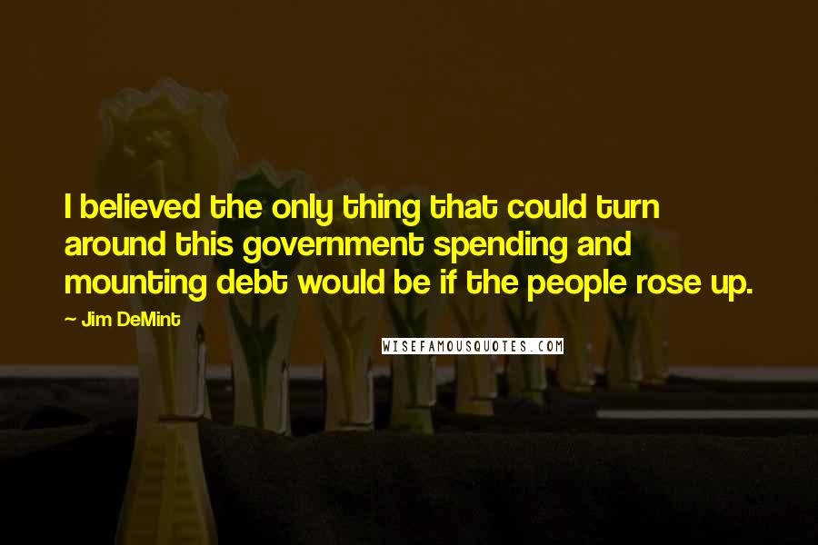Jim DeMint Quotes: I believed the only thing that could turn around this government spending and mounting debt would be if the people rose up.