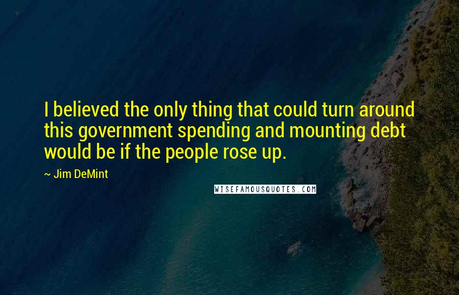 Jim DeMint Quotes: I believed the only thing that could turn around this government spending and mounting debt would be if the people rose up.