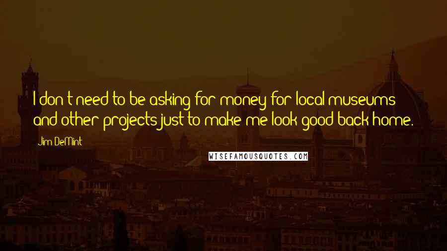 Jim DeMint Quotes: I don't need to be asking for money for local museums and other projects just to make me look good back home.