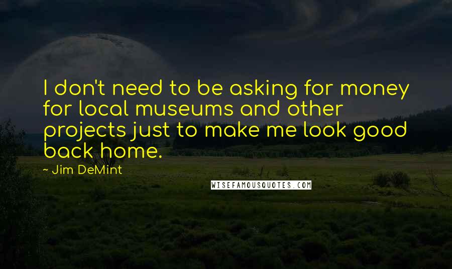 Jim DeMint Quotes: I don't need to be asking for money for local museums and other projects just to make me look good back home.