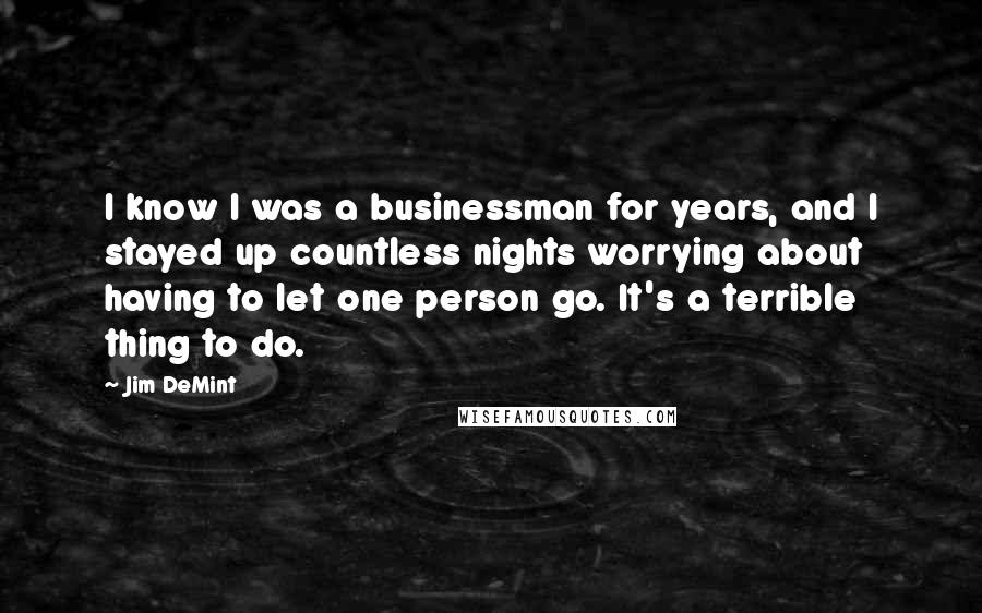Jim DeMint Quotes: I know I was a businessman for years, and I stayed up countless nights worrying about having to let one person go. It's a terrible thing to do.