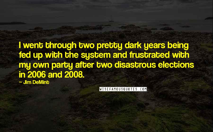 Jim DeMint Quotes: I went through two pretty dark years being fed up with the system and frustrated with my own party after two disastrous elections in 2006 and 2008.