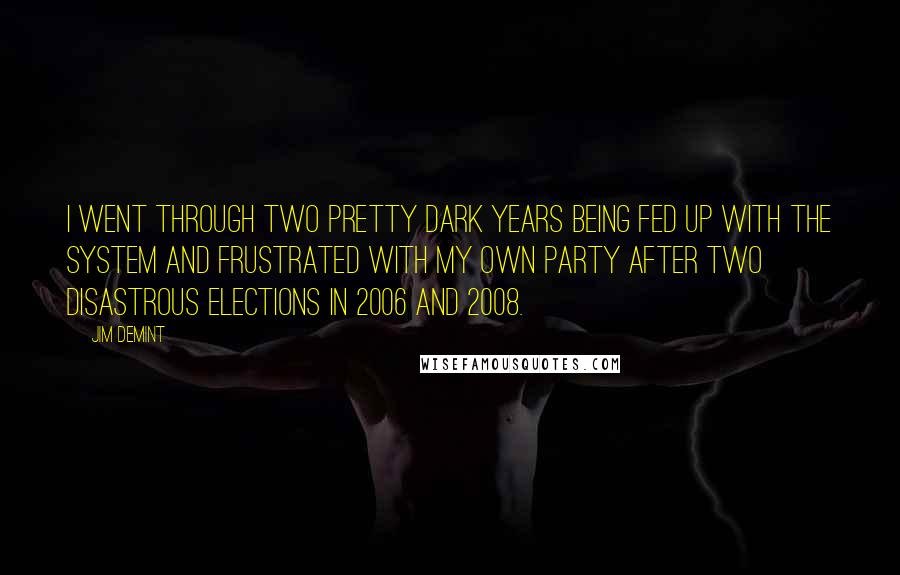 Jim DeMint Quotes: I went through two pretty dark years being fed up with the system and frustrated with my own party after two disastrous elections in 2006 and 2008.