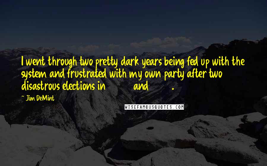 Jim DeMint Quotes: I went through two pretty dark years being fed up with the system and frustrated with my own party after two disastrous elections in 2006 and 2008.