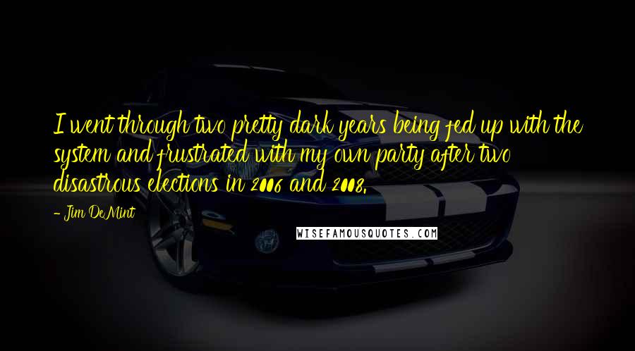 Jim DeMint Quotes: I went through two pretty dark years being fed up with the system and frustrated with my own party after two disastrous elections in 2006 and 2008.