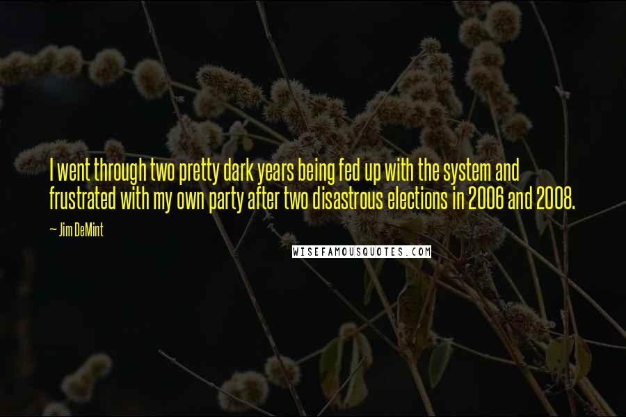 Jim DeMint Quotes: I went through two pretty dark years being fed up with the system and frustrated with my own party after two disastrous elections in 2006 and 2008.