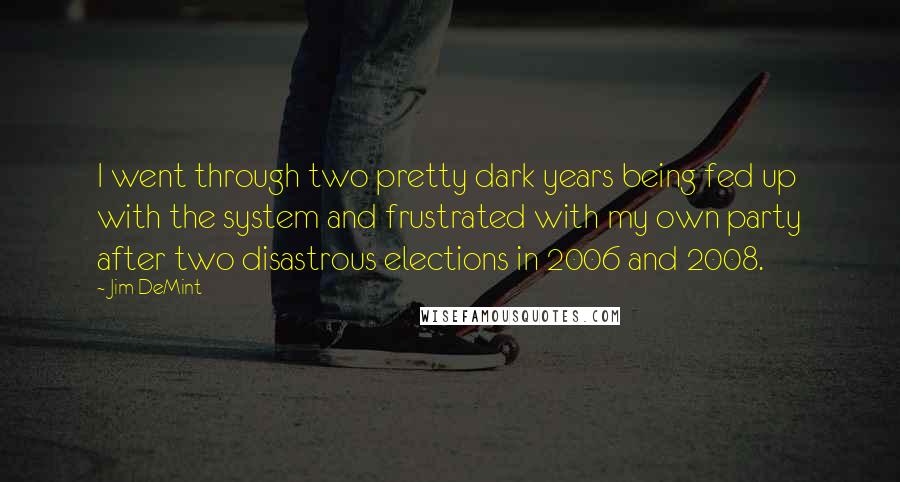 Jim DeMint Quotes: I went through two pretty dark years being fed up with the system and frustrated with my own party after two disastrous elections in 2006 and 2008.