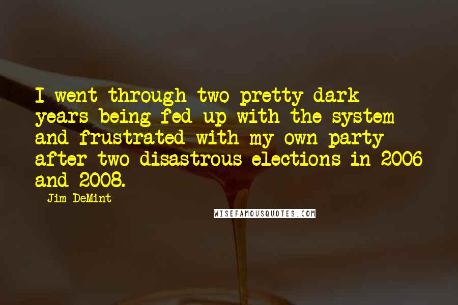 Jim DeMint Quotes: I went through two pretty dark years being fed up with the system and frustrated with my own party after two disastrous elections in 2006 and 2008.