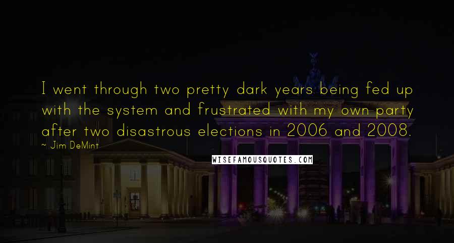 Jim DeMint Quotes: I went through two pretty dark years being fed up with the system and frustrated with my own party after two disastrous elections in 2006 and 2008.