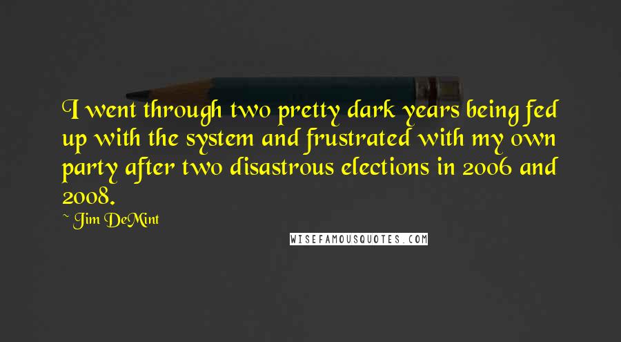 Jim DeMint Quotes: I went through two pretty dark years being fed up with the system and frustrated with my own party after two disastrous elections in 2006 and 2008.