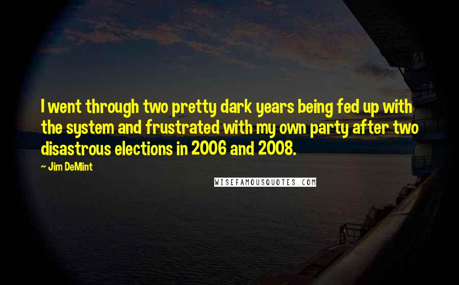 Jim DeMint Quotes: I went through two pretty dark years being fed up with the system and frustrated with my own party after two disastrous elections in 2006 and 2008.