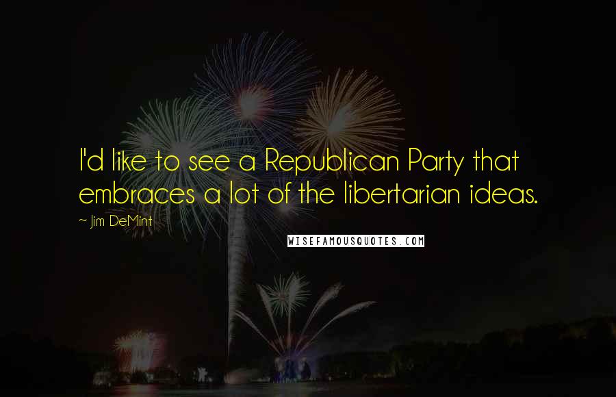 Jim DeMint Quotes: I'd like to see a Republican Party that embraces a lot of the libertarian ideas.