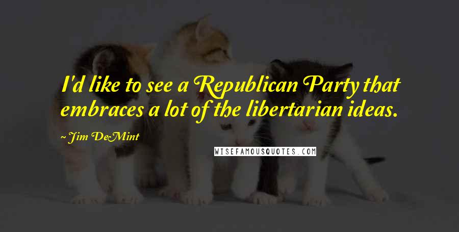 Jim DeMint Quotes: I'd like to see a Republican Party that embraces a lot of the libertarian ideas.