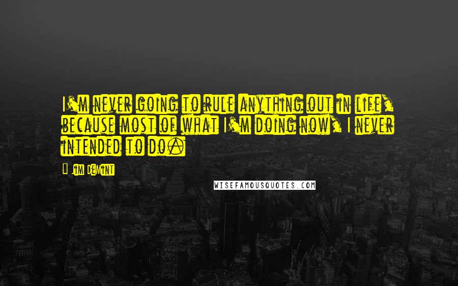 Jim DeMint Quotes: I'm never going to rule anything out in life, because most of what I'm doing now, I never intended to do.