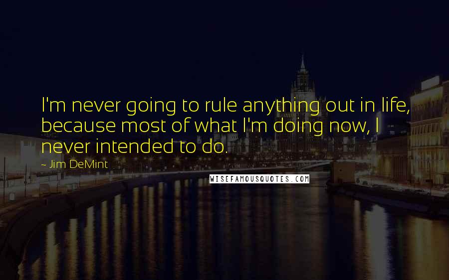 Jim DeMint Quotes: I'm never going to rule anything out in life, because most of what I'm doing now, I never intended to do.