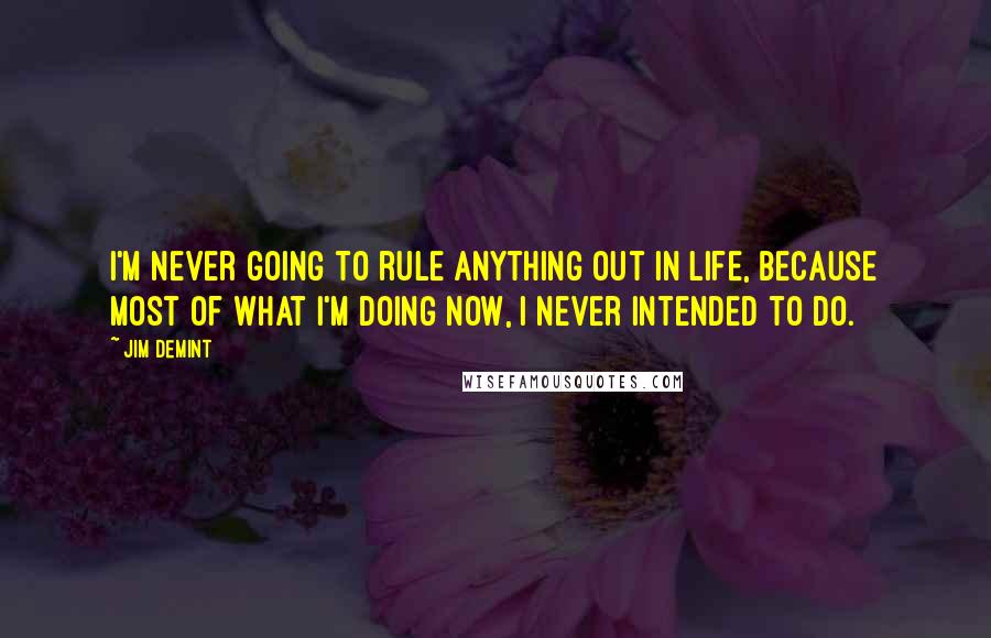 Jim DeMint Quotes: I'm never going to rule anything out in life, because most of what I'm doing now, I never intended to do.