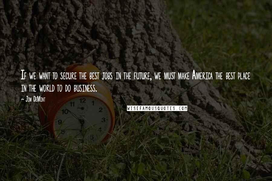 Jim DeMint Quotes: If we want to secure the best jobs in the future, we must make America the best place in the world to do business.