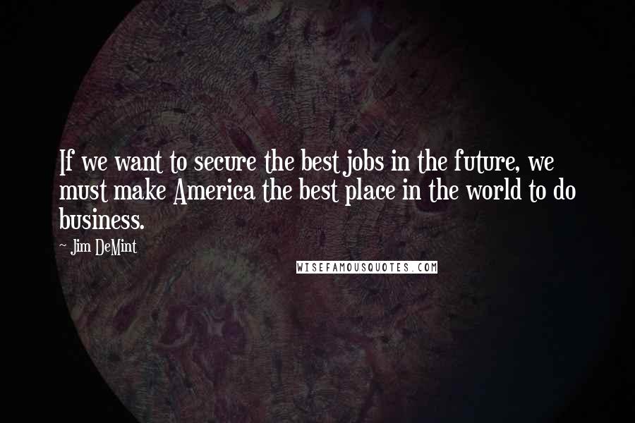 Jim DeMint Quotes: If we want to secure the best jobs in the future, we must make America the best place in the world to do business.