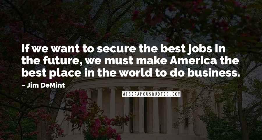 Jim DeMint Quotes: If we want to secure the best jobs in the future, we must make America the best place in the world to do business.