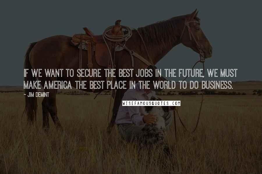 Jim DeMint Quotes: If we want to secure the best jobs in the future, we must make America the best place in the world to do business.