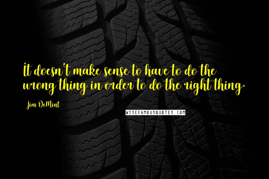 Jim DeMint Quotes: It doesn't make sense to have to do the wrong thing in order to do the right thing.