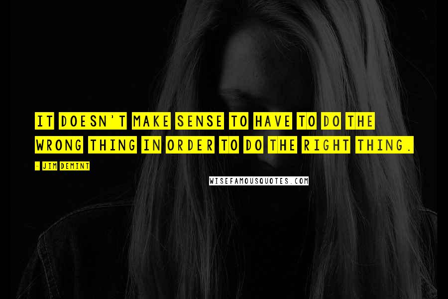 Jim DeMint Quotes: It doesn't make sense to have to do the wrong thing in order to do the right thing.