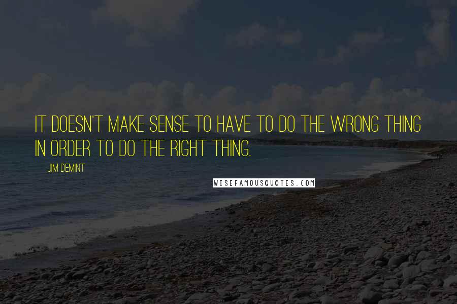 Jim DeMint Quotes: It doesn't make sense to have to do the wrong thing in order to do the right thing.