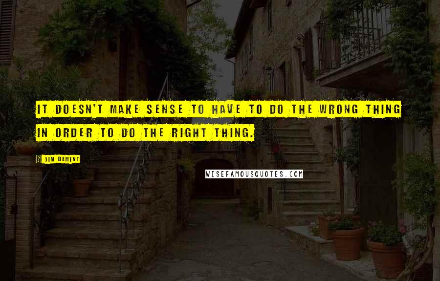 Jim DeMint Quotes: It doesn't make sense to have to do the wrong thing in order to do the right thing.