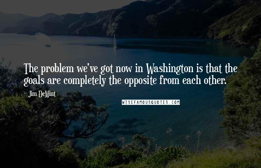 Jim DeMint Quotes: The problem we've got now in Washington is that the goals are completely the opposite from each other.