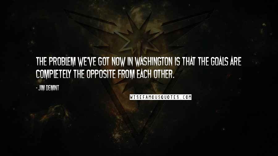 Jim DeMint Quotes: The problem we've got now in Washington is that the goals are completely the opposite from each other.