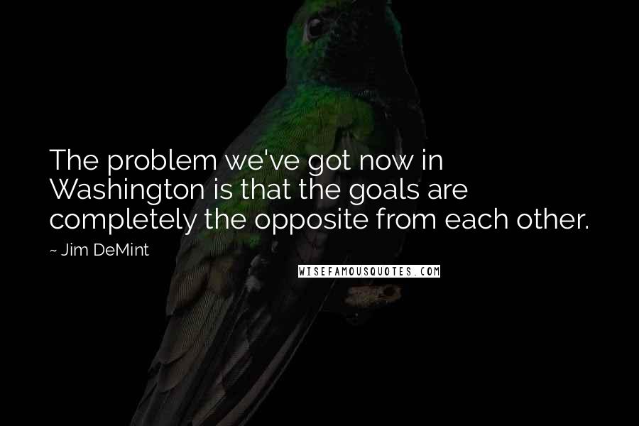 Jim DeMint Quotes: The problem we've got now in Washington is that the goals are completely the opposite from each other.