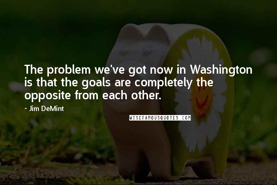 Jim DeMint Quotes: The problem we've got now in Washington is that the goals are completely the opposite from each other.