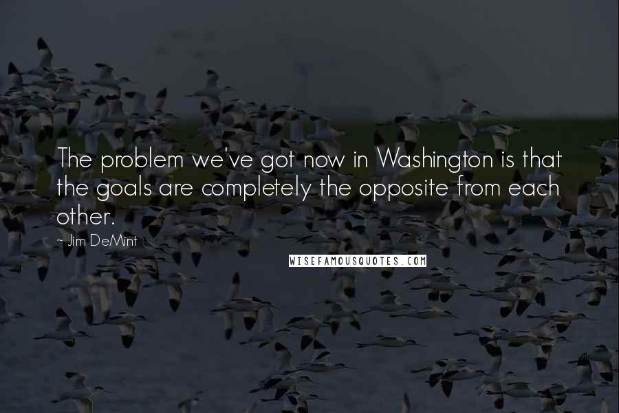 Jim DeMint Quotes: The problem we've got now in Washington is that the goals are completely the opposite from each other.