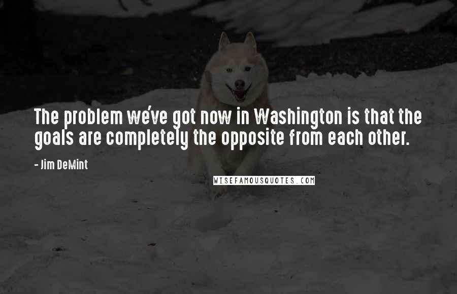 Jim DeMint Quotes: The problem we've got now in Washington is that the goals are completely the opposite from each other.