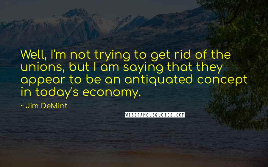 Jim DeMint Quotes: Well, I'm not trying to get rid of the unions, but I am saying that they appear to be an antiquated concept in today's economy.