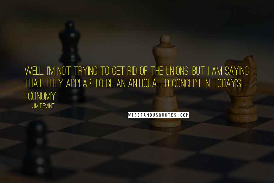 Jim DeMint Quotes: Well, I'm not trying to get rid of the unions, but I am saying that they appear to be an antiquated concept in today's economy.