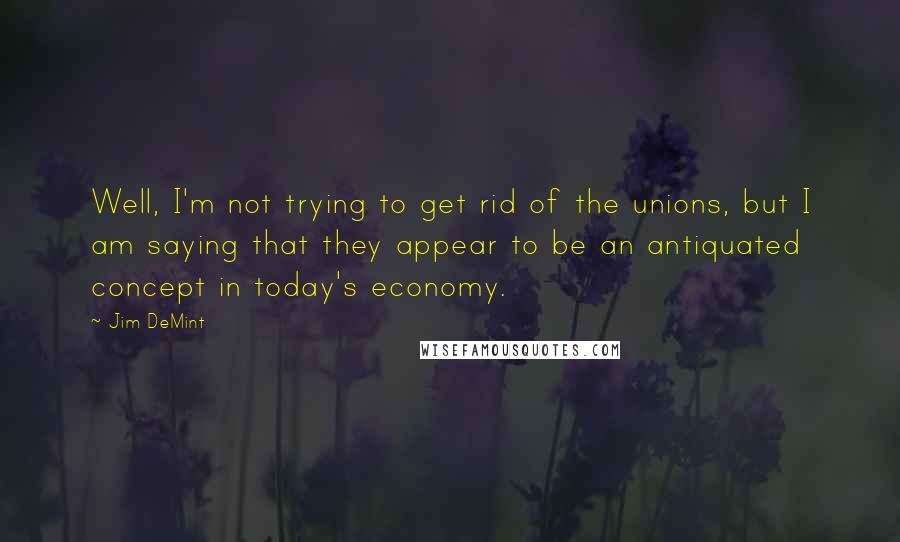 Jim DeMint Quotes: Well, I'm not trying to get rid of the unions, but I am saying that they appear to be an antiquated concept in today's economy.