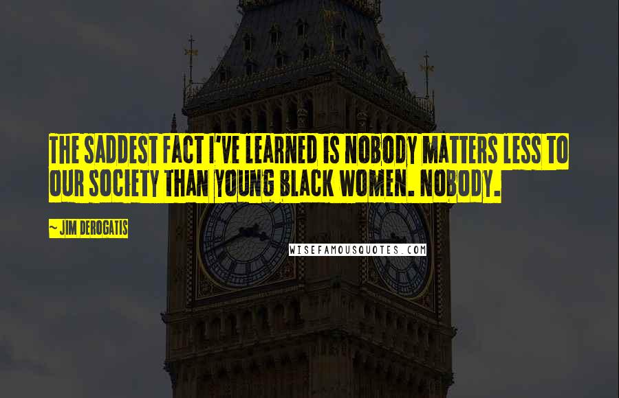 Jim DeRogatis Quotes: The saddest fact I've learned is nobody matters less to our society than young black women. Nobody.