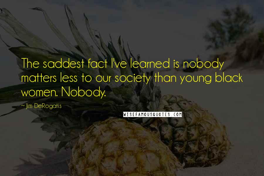 Jim DeRogatis Quotes: The saddest fact I've learned is nobody matters less to our society than young black women. Nobody.