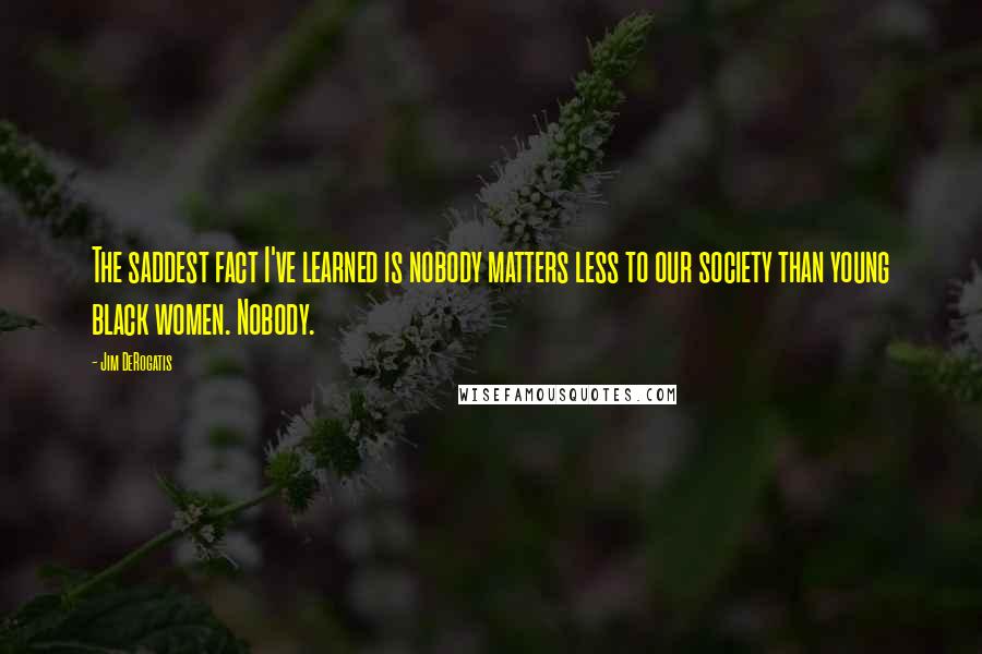 Jim DeRogatis Quotes: The saddest fact I've learned is nobody matters less to our society than young black women. Nobody.