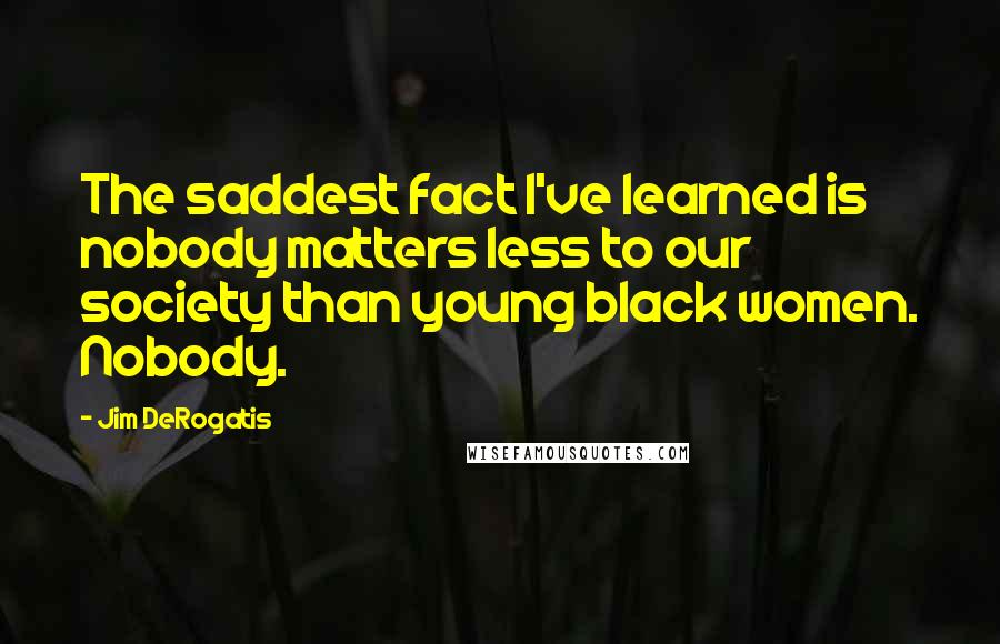 Jim DeRogatis Quotes: The saddest fact I've learned is nobody matters less to our society than young black women. Nobody.