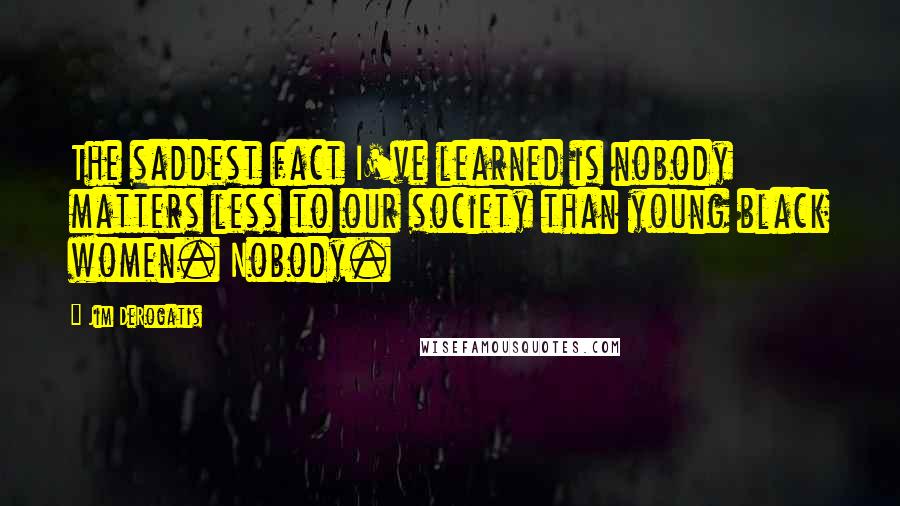 Jim DeRogatis Quotes: The saddest fact I've learned is nobody matters less to our society than young black women. Nobody.