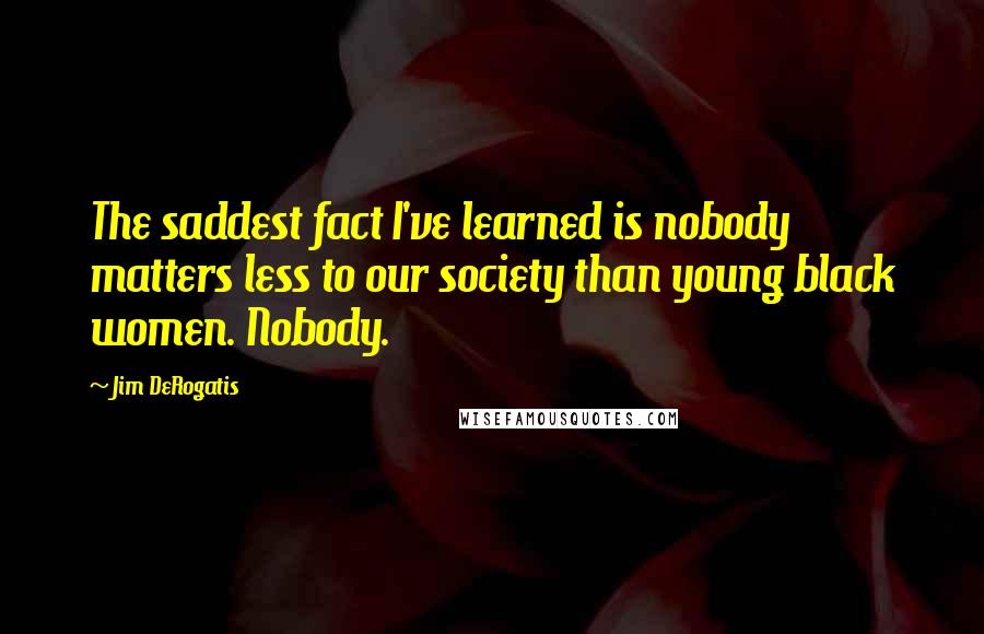 Jim DeRogatis Quotes: The saddest fact I've learned is nobody matters less to our society than young black women. Nobody.