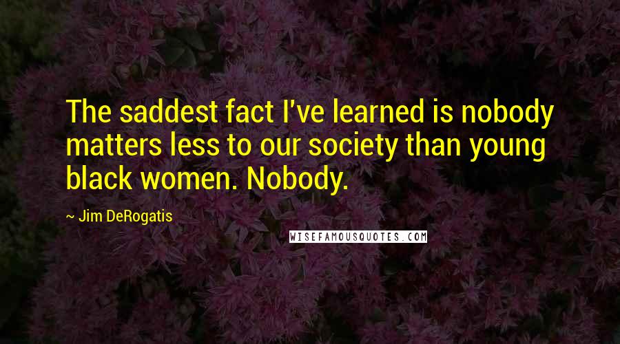 Jim DeRogatis Quotes: The saddest fact I've learned is nobody matters less to our society than young black women. Nobody.