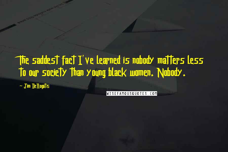 Jim DeRogatis Quotes: The saddest fact I've learned is nobody matters less to our society than young black women. Nobody.