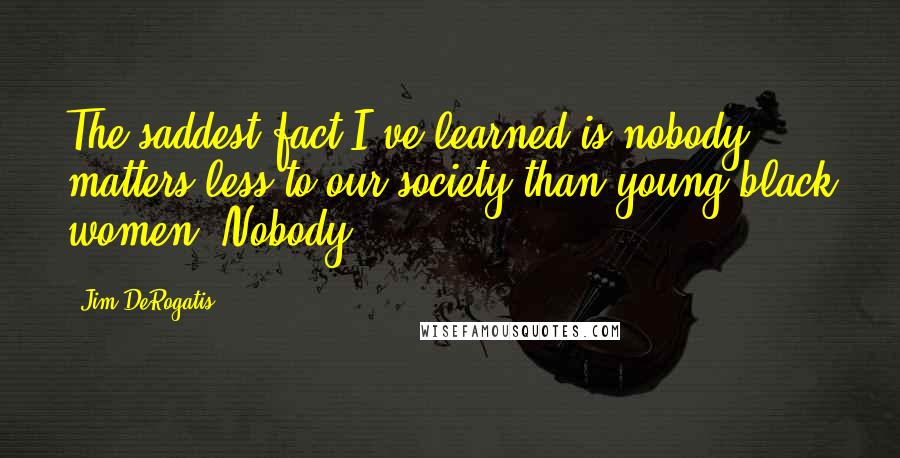 Jim DeRogatis Quotes: The saddest fact I've learned is nobody matters less to our society than young black women. Nobody.