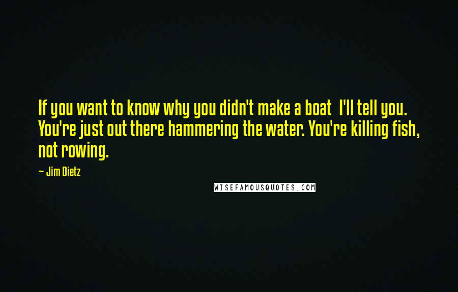 Jim Dietz Quotes: If you want to know why you didn't make a boat I'll tell you. You're just out there hammering the water. You're killing fish, not rowing.