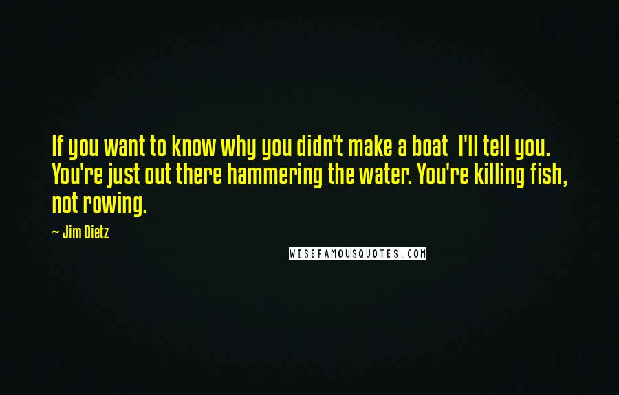 Jim Dietz Quotes: If you want to know why you didn't make a boat  I'll tell you. You're just out there hammering the water. You're killing fish, not rowing.