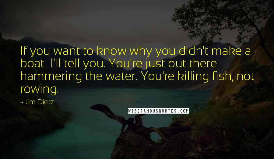 Jim Dietz Quotes: If you want to know why you didn't make a boat  I'll tell you. You're just out there hammering the water. You're killing fish, not rowing.